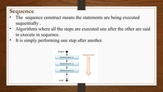 Sequence
• The sequence construct means the statements are being executed
sequentially .
• Algorithms where all the steps are executed one after the other are said
to execute in sequence.
• It is simply performing one step after another.
 