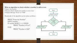 Write an algorithm to check whether a number is odd or even.
• Input: Any number
• Process: Check whether the number is even or not
• Output: Message “Even” or “Odd”
Pseudocode of the algorithm can be written as follows:
PRINT "Enter the Number"
INPUT number
IF number MOD 2 == 0 THEN
PRINT "Number is Even"
ELSE
PRINT "Number is Odd"
 