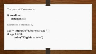 The syntax of if statement is:
if condition:
statement(s)
Example of if statement is,
age = int(input("Enter your age "))
if age >= 18:
print("Eligible to vote")
 