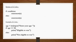 Syntax of if else :
if condition:
statement(s)
else:
statement(s)
Example of if else :
age = int(input("Enter your age: "))
if age >= 18:
print("Eligible to vote")
else:
print("Not eligible to vote")
 