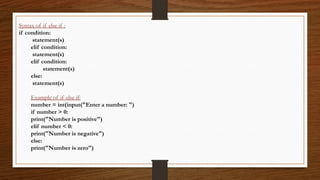 Syntax of if else if :
if condition:
statement(s)
elif condition:
statement(s)
elif condition:
statement(s)
else:
statement(s)
Example of if else if:
number = int(input("Enter a number: ")
if number > 0:
print("Number is positive")
elif number < 0:
print("Number is negative")
else:
print("Number is zero")
 