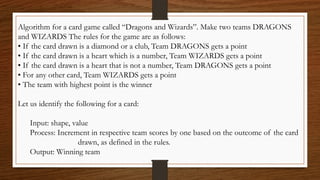 Algorithm for a card game called “Dragons and Wizards”. Make two teams DRAGONS
and WIZARDS The rules for the game are as follows:
• If the card drawn is a diamond or a club, Team DRAGONS gets a point
• If the card drawn is a heart which is a number, Team WIZARDS gets a point
• If the card drawn is a heart that is not a number, Team DRAGONS gets a point
• For any other card, Team WIZARDS gets a point
• The team with highest point is the winner
Let us identify the following for a card:
Input: shape, value
Process: Increment in respective team scores by one based on the outcome of the card
drawn, as defined in the rules.
Output: Winning team
 