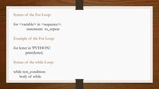 Syntax of the For Loop:
for <variable> in <sequence>:
statements to_repeat
Example of the For Loop:
for letter in 'PYTHON':
print(letter)
Syntax of the while Loop:
while test_condition:
body of while
 