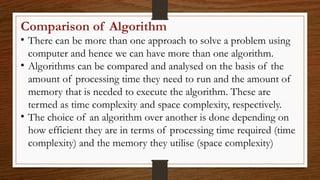 Comparison of Algorithm
• There can be more than one approach to solve a problem using
computer and hence we can have more than one algorithm.
• Algorithms can be compared and analysed on the basis of the
amount of processing time they need to run and the amount of
memory that is needed to execute the algorithm. These are
termed as time complexity and space complexity, respectively.
• The choice of an algorithm over another is done depending on
how efficient they are in terms of processing time required (time
complexity) and the memory they utilise (space complexity)
 