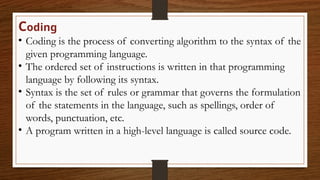 Coding
• Coding is the process of converting algorithm to the syntax of the
given programming language.
• The ordered set of instructions is written in that programming
language by following its syntax.
• Syntax is the set of rules or grammar that governs the formulation
of the statements in the language, such as spellings, order of
words, punctuation, etc.
• A program written in a high-level language is called source code.
 