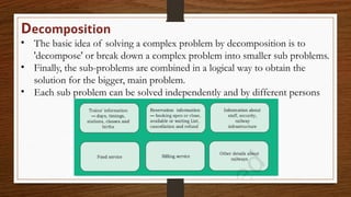 Decomposition
• The basic idea of solving a complex problem by decomposition is to
'decompose' or break down a complex problem into smaller sub problems.
• Finally, the sub-problems are combined in a logical way to obtain the
solution for the bigger, main problem.
• Each sub problem can be solved independently and by different persons
 