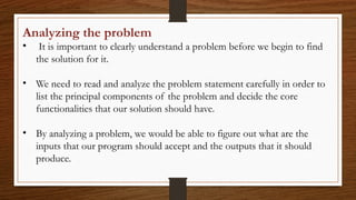 Analyzing the problem
• It is important to clearly understand a problem before we begin to find
the solution for it.
• We need to read and analyze the problem statement carefully in order to
list the principal components of the problem and decide the core
functionalities that our solution should have.
• By analyzing a problem, we would be able to figure out what are the
inputs that our program should accept and the outputs that it should
produce.
 