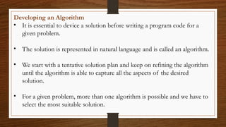 Developing an Algorithm
• It is essential to device a solution before writing a program code for a
given problem.
• The solution is represented in natural language and is called an algorithm.
• We start with a tentative solution plan and keep on refining the algorithm
until the algorithm is able to capture all the aspects of the desired
solution.
• For a given problem, more than one algorithm is possible and we have to
select the most suitable solution.
 