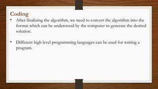 Coding
• After finalizing the algorithm, we need to convert the algorithm into the
format which can be understood by the computer to generate the desired
solution.
• Different high level programming languages can be used for writing a
program.
 
