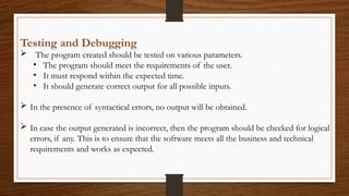 Testing and Debugging
 The program created should be tested on various parameters.
• The program should meet the requirements of the user.
• It must respond within the expected time.
• It should generate correct output for all possible inputs.
 In the presence of syntactical errors, no output will be obtained.
 In case the output generated is incorrect, then the program should be checked for logical
errors, if any. This is to ensure that the software meets all the business and technical
requirements and works as expected.
 