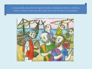 1.Jesús estaba ala orilla del lago de Galilea. Acababa de llamar a Andrés y
  Pedro, cuando se percató que había otros dos hermanos pescadores.
 