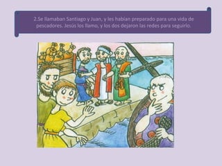 2.Se llamaban Santiago y Juan, y les habían preparado para una vida de
 pescadores. Jesús los llamo, y los dos dejaron las redes para seguirlo.
 