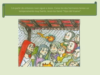 3.A partir de entonces Juan siguió a Jesús. Como los dos hermanos tenían un
        temperamento muy fuerte, Jesús los llamó “hijos del trueno”.
 
