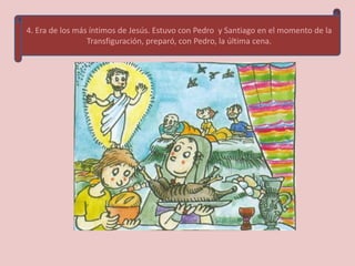 4. Era de los más íntimos de Jesús. Estuvo con Pedro y Santiago en el momento de la
                 Transfiguración, preparó, con Pedro, la última cena.
 