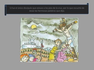 5.Fue el único discípulo que estuvo a los pies de la cruz, por lo que escuchó de
                     Jesús las hermosas palabras que dijo.
 