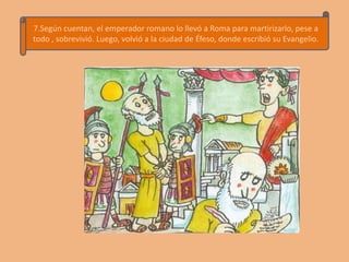 7.Según cuentan, el emperador romano lo llevó a Roma para martirizarlo, pese a
todo , sobrevivió. Luego, volvió a la ciudad de Éfeso, donde escribió su Evangelio.
 