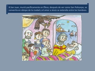 8.San Juan, murió pacíficamente en Éfeso, después de ver como San Policarpo, se
convertía en obispo de la ciudad y el amor a Jesús se extendía entre los hombres.
 