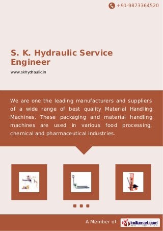 +91-9873364520 
S. K. Hydraulic Service 
Engineer 
www.skhydraulic.in 
We are one the leading manufacturers and suppliers 
of a wide range of best quality Material Handling 
Machines. These packaging and material handling 
machines are used in various food processing, 
chemical and pharmaceutical industries. 
A Member of 
 