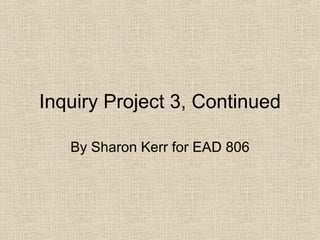 Inquiry Project 3, Continued By Sharon Kerr for EAD 806 