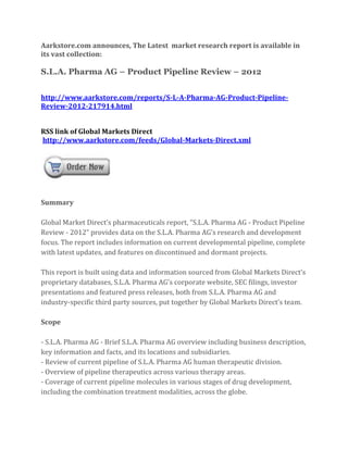Aarkstore.com announces, The Latest market research report is available in
its vast collection:

S.L.A. Pharma AG – Product Pipeline Review – 2012


http://www.aarkstore.com/reports/S-L-A-Pharma-AG-Product-Pipeline-
Review-2012-217914.html


RSS link of Global Markets Direct
http://www.aarkstore.com/feeds/Global-Markets-Direct.xml




Summary

Global Market Direct’s pharmaceuticals report, “S.L.A. Pharma AG - Product Pipeline
Review - 2012” provides data on the S.L.A. Pharma AG’s research and development
focus. The report includes information on current developmental pipeline, complete
with latest updates, and features on discontinued and dormant projects.

This report is built using data and information sourced from Global Markets Direct’s
proprietary databases, S.L.A. Pharma AG’s corporate website, SEC filings, investor
presentations and featured press releases, both from S.L.A. Pharma AG and
industry-specific third party sources, put together by Global Markets Direct’s team.

Scope

- S.L.A. Pharma AG - Brief S.L.A. Pharma AG overview including business description,
key information and facts, and its locations and subsidiaries.
- Review of current pipeline of S.L.A. Pharma AG human therapeutic division.
- Overview of pipeline therapeutics across various therapy areas.
- Coverage of current pipeline molecules in various stages of drug development,
including the combination treatment modalities, across the globe.
 