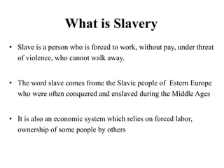 What is Slavery
• Slave is a person who is forced to work, without pay, under threat
of violence, who cannot walk away.
• The word slave comes frome the Slavic people of Estern Europe
who were often conquered and enslaved during the Middle Ages
• It is also an economic system which relies on forced labor,
ownership of some people by others
 