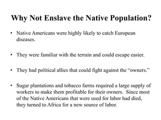 Why Not Enslave the Native Population?
• Native Americans were highly likely to catch European
diseases.
• They were familiar with the terrain and could escape easier.
• They had political allies that could fight against the “owners.”
• Sugar plantations and tobacco farms required a large supply of
workers to make them profitable for their owners. Since most
of the Native Americans that were used for labor had died,
they turned to Africa for a new source of labor.
 