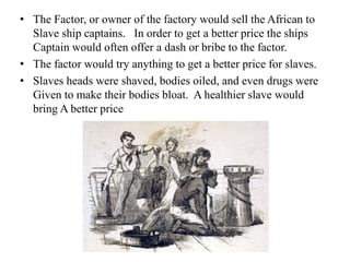 • The Factor, or owner of the factory would sell the African to
Slave ship captains. In order to get a better price the ships
Captain would often offer a dash or bribe to the factor.
• The factor would try anything to get a better price for slaves.
• Slaves heads were shaved, bodies oiled, and even drugs were
Given to make their bodies bloat. A healthier slave would
bring A better price
 