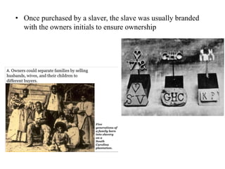 • Once purchased by a slaver, the slave was usually branded
with the owners initials to ensure ownership
 