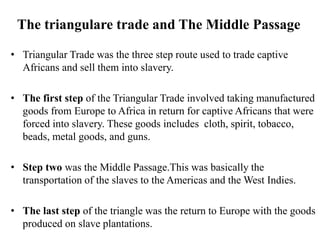 The triangulare trade and The Middle Passage
• Triangular Trade was the three step route used to trade captive
Africans and sell them into slavery.
• The first step of the Triangular Trade involved taking manufactured
goods from Europe to Africa in return for captive Africans that were
forced into slavery. These goods includes cloth, spirit, tobacco,
beads, metal goods, and guns.
• Step two was the Middle Passage.This was basically the
transportation of the slaves to the Americas and the West Indies.
• The last step of the triangle was the return to Europe with the goods
produced on slave plantations.
 
