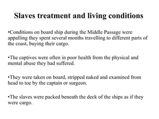 Slaves treatment and living conditions
•Conditions on board ship during the Middle Passage were
appalling they spent several months travelling to different parts of
the coast, buying their cargo.
•The captives were often in poor health from the physical and
mental abuse they had suffered.
•They were taken on board, stripped naked and examined from
head to toe by the captain or surgeon.
•The slaves were packed beneath the deck of the ships as if they
were cargo.
 