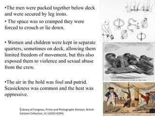 •The men were packed together below deck
and were secured by leg irons.
• The space was so cramped they were
forced to crouch or lie down.
• Women and children were kept in separate
quarters, sometimes on deck, allowing them
limited freedom of movement, but this also
exposed them to violence and sexual abuse
from the crew.
•The air in the hold was foul and putrid.
Seasickness was common and the heat was
oppressive.
(Library of Congress, Prints and Photographs Division, British
Cartoon Collection, LC-USZ62-6204)
 