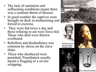 • The lack of sanitation and
suffocating conditions meant there
was a constant threat of disease.
• In good weather the captives were
brought on deck in midmorning and
forced to exercise.
• They were fed twice a day and
those refusing to eat were force-fed.
Those who died were thrown
overboard.
• Rebellion and disobedience was
common by slaves on the slave
ships.
• Those who disobeyed were
punished. Punishment usually
meant a flogging or a severe
whipping.
 
