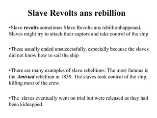 Slave Revolts ans rebillion
•Slave revolts sometimes Slave Revolts ans rebillionhappened.
Slaves might try to attack their captors and take control of the ship.
•These usually ended unsuccessfully, especially because the slaves
did not know how to sail the ship
•There are many examples of slave rebellions: The most famous is
the Amistad rebellion in 1839. The slaves took control of the ship,
killing most of the crew.
•The slaves eventually went on trial but were released as they had
been kidnapped.
 