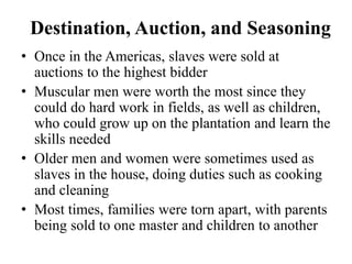 • Once in the Americas, slaves were sold at
auctions to the highest bidder
• Muscular men were worth the most since they
could do hard work in fields, as well as children,
who could grow up on the plantation and learn the
skills needed
• Older men and women were sometimes used as
slaves in the house, doing duties such as cooking
and cleaning
• Most times, families were torn apart, with parents
being sold to one master and children to another
Destination, Auction, and Seasoning
 