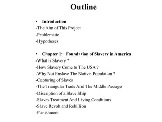 Outline
• Introduction
-The Aim of This Project
-Problematic
-Hypotheses
• Chapter 1: Foundation of Slavery in America
-What is Slavery ?
-How Slavery Come to The USA ?
-Why Not Enslave The Native Population ?
-Capturing of Slaves
-The Triangular Trade And The Middle Passage
-Discription of a Slave Ship
-Slaves Treatment And Living Conditions
-Slave Revolt and Rebillion
-Punishment
 