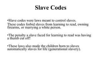 Slave Codes
•Slave codes were laws meant to control slaves.
These codes forbid slaves from learning to read, owning
firearms, or marrying a white person.
•The penalty a slave faced for learning to read was having
a thumb cut off!
•These laws also made the children born to slaves
automatically slaves for life (generational slavery).
 