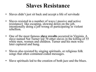 Slaves Resistance
• Slaves didn’t just sit back and accept a life of servitude
• Slaves resisted in a number of ways ( passive and active
resistance) like escaping, slowing down on the job,
intentionally doing a job wrong or participating in violent
rebellion.
• One of the most famous slave revolts occurred in Virginia. A
slave named Nat Turner led 70 other slaves in the killing of 55
white men, women and children. Turner and his men were
later captured and hung.
• Slaves also resisted by singing spirituals, or religious folk
songs that often contained coded messages.
• Slave spirituals led to the creation of both jazz and the blues.
 