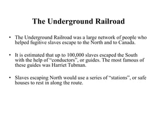 The Underground Railroad
• The Underground Railroad was a large network of people who
helped fugitive slaves escape to the North and to Canada.
• It is estimated that up to 100,000 slaves escaped the South
with the help of “conductors”, or guides. The most famous of
these guides was Harriet Tubman.
• Slaves escaping North would use a series of “stations”, or safe
houses to rest in along the route.
 