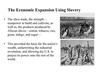 The Economic Expansion Using Slavery
• The slave trade, the strength—
manpower to build and cultivate, as
well as, the products produced by
African slaves—cotton, tobacco, rice,
grain, indigo, and sugar—
• This provided the basis for the nation’s
wealth, underwriting the industrial
revolution, and allowing the U.S. to
project its power onto the rest of the
world.
 