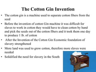 The Cotton Gin Invention
• The cotton gin is a machine used to separate cotton fibers from the
seed
• Before the invention of cotton Gin machine it was difficult for
slaves to work in cotton they would have to clean cotton by hand
and pick the seeds out of the cotton fibers and it took them one day
to produce 1 lb. of cotton
• After the Invention of the Cotton Gin Economic foundation of
slavery strengthened
• More land was used to grow cotton, therefore more slaves were
needed
• Solidified the need for slavery in the South
 