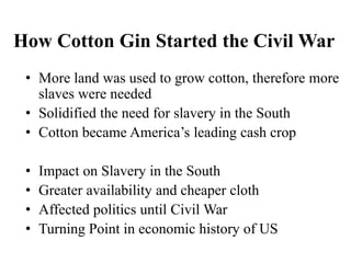 How Cotton Gin Started the Civil War
• More land was used to grow cotton, therefore more
slaves were needed
• Solidified the need for slavery in the South
• Cotton became America’s leading cash crop
• Impact on Slavery in the South
• Greater availability and cheaper cloth
• Affected politics until Civil War
• Turning Point in economic history of US
 