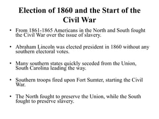 Election of 1860 and the Start of the
Civil War
• From 1861-1865 Americans in the North and South fought
the Civil War over the issue of slavery.
• Abraham Lincoln was elected president in 1860 without any
southern electoral votes.
• Many southern states quickly seceded from the Union,
South Carolina leading the way.
• Southern troops fired upon Fort Sumter, starting the Civil
War.
• The North fought to preserve the Union, while the South
fought to preserve slavery.
 