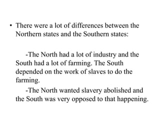 • There were a lot of differences between the
Northern states and the Southern states:
-The North had a lot of industry and the
South had a lot of farming. The South
depended on the work of slaves to do the
farming.
-The North wanted slavery abolished and
the South was very opposed to that happening.
 