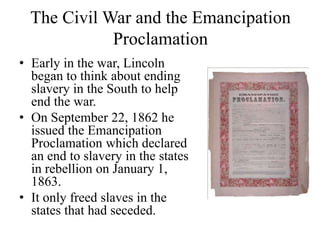 The Civil War and the Emancipation
Proclamation
• Early in the war, Lincoln
began to think about ending
slavery in the South to help
end the war.
• On September 22, 1862 he
issued the Emancipation
Proclamation which declared
an end to slavery in the states
in rebellion on January 1,
1863.
• It only freed slaves in the
states that had seceded.
 