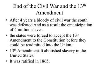 End of the Civil War and the 13th
Amendment
• After 4 years a bloody of civil war the south
was defeated And as a result the emanicipation
of 4 million slaves
• the states were forced to accept the 13th
Amendment to the Constitution before they
could be readmitted into the Union.
• 13th Amendment-It abolished slavery in the
United States.
• It was ratified in 1865.
 