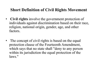 Short Definition of Civil Rights Movement
• Civil rights involve the government protection of
individuals against discrimination based on their race,
religion, national origin, gender, age, and other
factors.
• The concept of civil rights is based on the equal
protection clause of the Fourteenth Amendment,
which says that no state shall "deny to any person
within its jurisdiction the equal protection of the
laws."
 