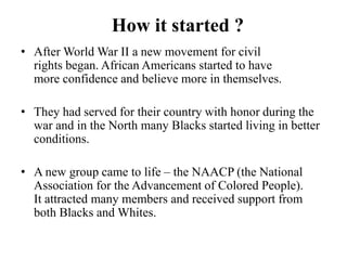 How it started ?
• After World War II a new movement for civil
rights began. African Americans started to have
more confidence and believe more in themselves.
• They had served for their country with honor during the
war and in the North many Blacks started living in better
conditions.
• A new group came to life – the NAACP (the National
Association for the Advancement of Colored People).
It attracted many members and received support from
both Blacks and Whites.
 