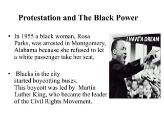 Protestation and The Black Power
• In 1955 a black woman, Rosa
Parks, was arrested in Montgomery,
Alabama because she refused to let
a white passenger take her seat.
• Blacks in the city
started boycotting buses.
This boycott was led by Martin
Luther King, who became the leader
of the Civil Rights Movement.
 