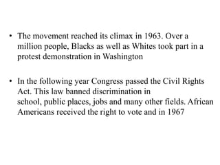 • The movement reached its climax in 1963. Over a
million people, Blacks as well as Whites took part in a
protest demonstration in Washington
• In the following year Congress passed the Civil Rights
Act. This law banned discrimination in
school, public places, jobs and many other fields. African
Americans received the right to vote and in 1967
 