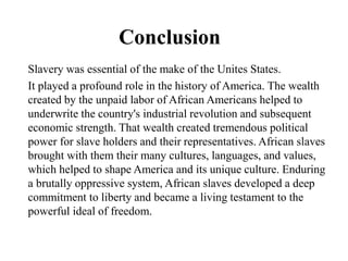 Conclusion
Slavery was essential of the make of the Unites States.
It played a profound role in the history of America. The wealth
created by the unpaid labor of African Americans helped to
underwrite the country's industrial revolution and subsequent
economic strength. That wealth created tremendous political
power for slave holders and their representatives. African slaves
brought with them their many cultures, languages, and values,
which helped to shape America and its unique culture. Enduring
a brutally oppressive system, African slaves developed a deep
commitment to liberty and became a living testament to the
powerful ideal of freedom.
 